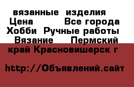 вязанные  изделия  › Цена ­ 100 - Все города Хобби. Ручные работы » Вязание   . Пермский край,Красновишерск г.